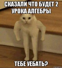 сказали что будет 2 урока алгебры тебе уебать?