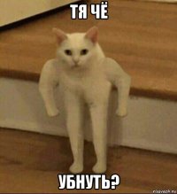 тя чё убнуть?