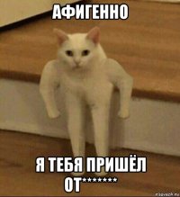 афигенно я тебя пришёл от*******