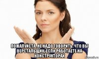  пожалуйста, не надо говорить, что вы верстальщик, если работаете на конструкторах