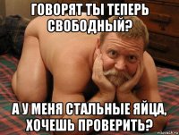 говорят ты теперь свободный? а у меня стальные яйца, хочешь проверить?