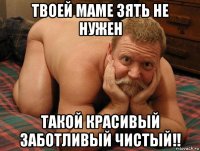 твоей маме зять не нужен такой красивый заботливый чистый!!