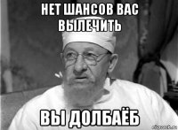 нет шансов вас вылечить вы долбаёб