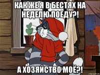 как же я в бестях на неделю поеду?! а хозяйство моё?!