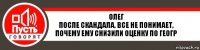 Олег
После скандала, все не понимает, почему ему снизили оценку по геогр