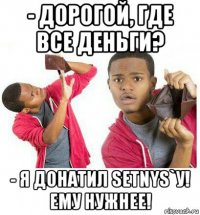 - дорогой, где все деньги? - я донатил setnys`у! ему нужнее!