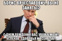 борис вячеславович, вы не заняты? с днем рождения вас, уважаемый!! успехов, здоровья и всех благ!