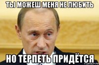 ты можеш меня не любить но терпеть придётся