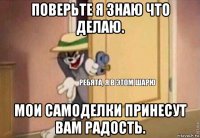 поверьте я знаю что делаю. мои самоделки принесут вам радость.