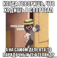 когда говоришь, что ходишь в спортзал а на самом деле кто-то порядочный тефтеляндр