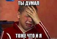 ты думал тоже что и я