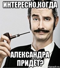 интересно,когда александра придёт?