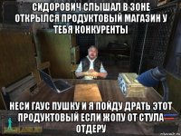 сидорович слышал в зоне открылся продуктовый магазин у тебя конкуренты неси гаус пушку и я пойду драть этот продуктовый если жопу от стула отдеру