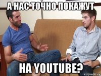 а нас точно покажут на youtube?