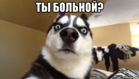 ты больной? 