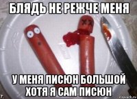 блядь не режче меня у меня писюн большой хотя я сам писюн