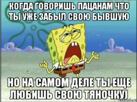 когда говоришь пацанам что ты уже забыл свою бывшую но на самом деле ты еще любишь свою тяночку)