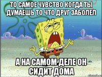 то самое чувство когда ты думаешь то что друг заболел а на самом деле он сидит дома