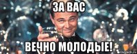 за вас вечно молодые!