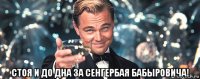  стоя и до дна за сенгербая бабыровича!