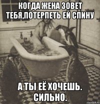 когда жена зовёт тебя,потерпеть ей спину а ты её хочешь. сильно.