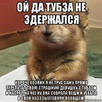 ой да тубза не здержался короче хозяин я не трус сажу прямо перепутал твою страшную девушку с тубзом и насрал на неё ну она собрала вещи и уехала в свой казззыхгавнян вообщем.