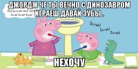 джордж че ты вечно с динозавром играеш давай зубы . нехочу