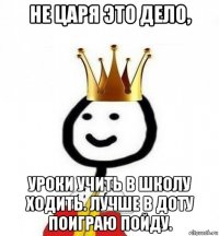 не царя это дело, уроки учить в школу ходить. лучше в доту поиграю пойду.