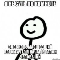 я не суть по комноте словно сумасшедший потому что я начал в тапок человечий