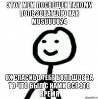 этот мем посвещен такому пользователю как musuuuu24 ох спасибо тебе большое за то что был с нами все это время