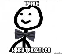 ну так к ней трахаться