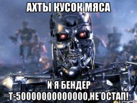 ахты кусок мяса и я бендер т-50000000000000,не остап!