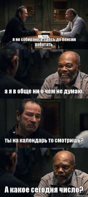 я не собираюсь здесь до пенсии работать. а я в обще ни о чем не думаю. ты на календарь то смотришь? А какое сегодня число?