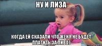 ну и лиза когда ей сказали что женя не будет платить за пиво)