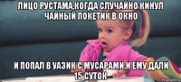 лицо рустама,когда случайно кинул чайный покетик в окно и попал в уазик с мусарами,и ему дали 15 суток