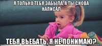 я только тебя забыла, а ты снова написал тебя вьебать, я не понимаю?