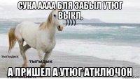 сука аааа бля забыл утюг выкл, а пришел а утюг атключон