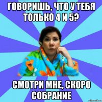 говоришь, что у тебя только 4 и 5? смотри мне, скоро собрание