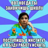 вот когда ты закончишь школу поступишь в институт а я буду работу искать