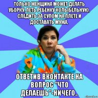 только женщина может делать уборку, петь ребенку колыбельную, следить за супом на плете и доставать мужа, ответив вконтакте на вопрос "что делаешь"-ничего..