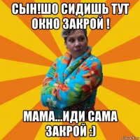 сын!шо сидишь тут окно закрой ! мама...иди сама закрой :)