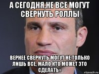 а сегодня,не все могут свернуть роллы вернее свернуть могут не только лишь все, мало кто может это сделать»