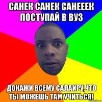 санек санек санееек поступай в вуз докажи всему салаиру,что ты можешь там учиться!