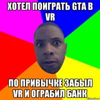 хотел поиграть gta в vr по привычке забыл vr и ограбил банк