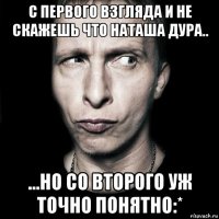 с первого взгляда и не скажешь что наташа дура.. ...но со второго уж точно понятно:*