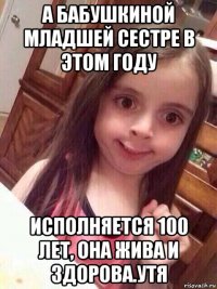 а бабушкиной младшей сестре в этом году исполняется 100 лет, она жива и здорова.утя