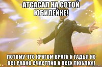 атсасал на сотой юбилейке! потому что кругом враги и гады! но все равно счастлив и всех люблю!!