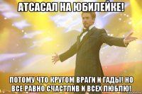 атсасал на юбилейке! потому что кругом враги и гады! но все равно счастлив и всех люблю!