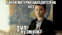 какой материк находится на юге ну эм хуй?