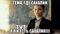 тёма, где сахалин а я и есть сахалин)))